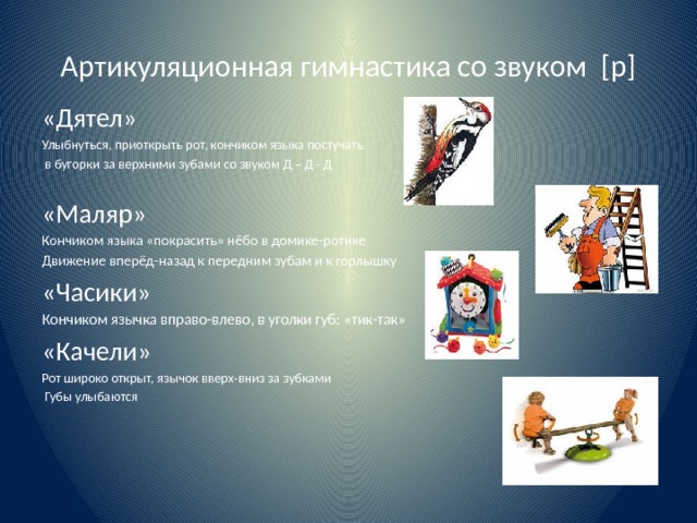 Артикуляционная гимнастика со звуком [р] «Дятел» Улыбнуться, приоткрыть рот, кончиком языка постучать  в бугорки за верхними зубами со звуком Д – Д - Д «Маляр» Кончиком языка «покрасить» нёбо в домике-ротике Движение вперёд-назад к передним зубам и к горлышку «Часики» Кончиком язычка вправо-влево, в уголки губ: «тик-так» «Качели» Рот широко открыт, язычок вверх-вниз за зубками  Губы улыбаются 