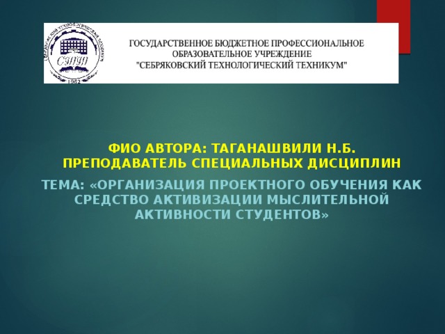     ФИО автора: Таганашвили Н.Б.  преподаватель специальных дисциплин Тема: «Организация проектного обучения как средство активизации мыслительной активности студентов»   