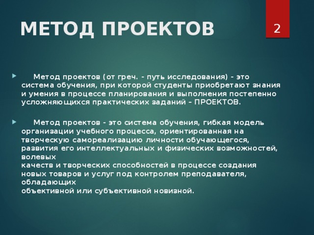  МЕТОД ПРОЕКТОВ     Метод проектов (от греч. - путь исследования) - это система обучения, при которой студенты приобретают знания и умения в процессе планирования и выполнения постепенно  усложняющихся практических заданий – ПРОЕКТОВ.    Метод проектов - это система обучения, гибкая модель  организации учебного процесса, ориентированная на  творческую самореализацию личности обучающегося, развития его интеллектуальных и физических возможностей, волевых  качеств и творческих способностей в процессе создания новых товаров и услуг под контролем преподавателя, обладающих  объективной или субъективной новизной.   