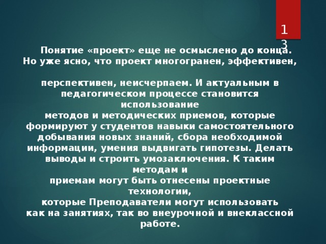   Понятие «проект» еще не осмыслено до конца. Но уже ясно, что проект многогранен, эффективен,  перспективен, неисчерпаем. И актуальным в  педагогическом процессе становится использование  методов и методических приемов, которые  формируют у студентов навыки самостоятельного  добывания новых знаний, сбора необходимой  информации, умения выдвигать гипотезы. Делать  выводы и строить умозаключения. К таким методам и  приемам могут быть отнесены проектные технологии,  которые Преподаватели могут использовать  как на занятиях, так во внеурочной и внеклассной работе.   