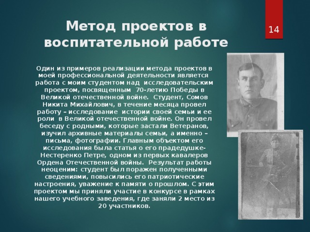  Метод проектов в воспитательной работе Один из примеров реализации метода проектов в моей профессиональной деятельности является работа с моим студентом над исследовательским проектом, посвященным 70-летию Победы в Великой отечественной войне. Студент, Сомов Никита Михайлович, в течение месяца провел работу – исследование истории своей семьи и ее роли в Великой отечественной войне. Он провел беседу с родными, которые застали Ветеранов, изучил архивные материалы семьи, а именно – письма, фотографии. Главным объектом его исследования была статья о его прадедушке- Нестеренко Петре, одном из первых кавалеров Ордена Отечественной войны. Результат работы неоценим: студент был поражен полученными сведениями, повысились его патриотические настроения, уважение к памяти о прошлом. С этим проектом мы приняли участие в конкурсе в рамках нашего учебного заведения, где заняли 2 место из 20 участников. 