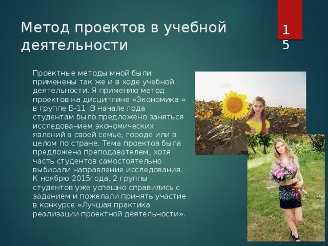  Метод проектов в учебной деятельности Проектные методы мной были применены так же и в ходе учебной деятельности. Я применяю метод проектов на дисциплине «Экономика « в группе Б-11 .В начале года студентам было предложено заняться исследованием экономических явлений в своей семье, городе или в целом по стране. Тема проектов была предложена преподавателем, хотя часть студентов самостоятельно выбирали направление исследования. К ноябрю 2015года, 2 группы студентов уже успешно справились с заданием и пожелали принять участие в конкурсе «Лучшая практика реализации проектной деятельности». 