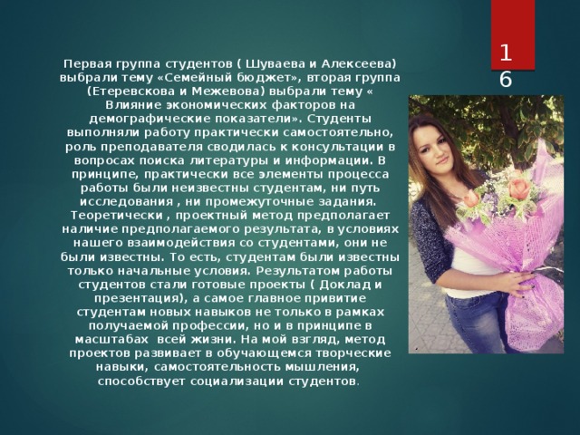  Первая группа студентов ( Шуваева и Алексеева) выбрали тему «Семейный бюджет», вторая группа (Етеревскова и Межевова) выбрали тему « Влияние экономических факторов на демографические показатели». Студенты выполняли работу практически самостоятельно, роль преподавателя сводилась к консультации в вопросах поиска литературы и информации. В принципе, практически все элементы процесса работы были неизвестны студентам, ни путь исследования , ни промежуточные задания. Теоретически , проектный метод предполагает наличие предполагаемого результата, в условиях нашего взаимодействия со студентами, они не были известны. То есть, студентам были известны только начальные условия. Результатом работы студентов стали готовые проекты ( Доклад и презентация), а самое главное привитие студентам новых навыков не только в рамках получаемой профессии, но и в принципе в масштабах всей жизни. На мой взгляд, метод проектов развивает в обучающемся творческие навыки, самостоятельность мышления, способствует социализации студентов . 