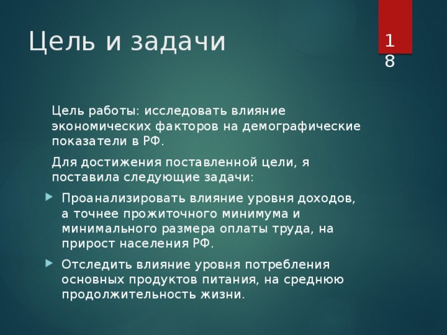  Цель и задачи Цель работы: исследовать влияние экономических факторов на демографические показатели в РФ. Для достижения поставленной цели, я поставила следующие задачи: Проанализировать влияние уровня доходов, а точнее прожиточного минимума и минимального размера оплаты труда, на прирост населения РФ. Отследить влияние уровня потребления основных продуктов питания, на среднюю продолжительность жизни. 