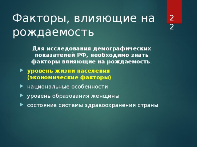  Факторы, влияющие на рождаемость Для исследования демографических показателей РФ, необходимо знать факторы влияющие на рождаемость : уровень жизни населения (экономические факторы) национальные особенности уровень образования женщины состояние системы здравоохранения страны 
