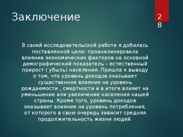 Заключение В своей исследовательской работе я добилась поставленной цели: проанализировала влияние экономических факторов на основной демографический показатель – естественный прирост ( убыль) населения. Пришла к выводу о том, что уровень доходов оказывает существенное влияние на уровень рождаемости , смертности и в итоге влияет на уменьшение или увеличение населения нашей страны. Кроме того, уровень доходов оказывает влияние на уровень потребления, от которого в свою очередь зависит средняя продолжительность жизни людей. 