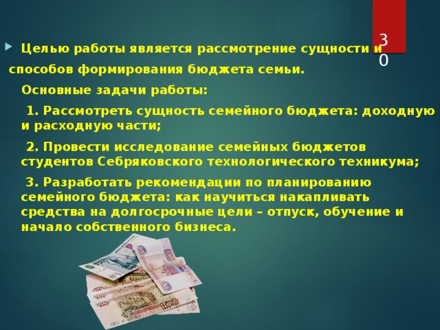  Целью работы является рассмотрение сущности и  способов формирования бюджета семьи.  Основные задачи работы:  1. Рассмотреть сущность семейного бюджета: доходную и расходную части;  2. Провести исследование семейных бюджетов студентов Себряковского технологического техникума;  3. Разработать рекомендации по планированию семейного бюджета: как научиться накапливать средства на долгосрочные цели – отпуск, обучение и начало собственного бизнеса. 