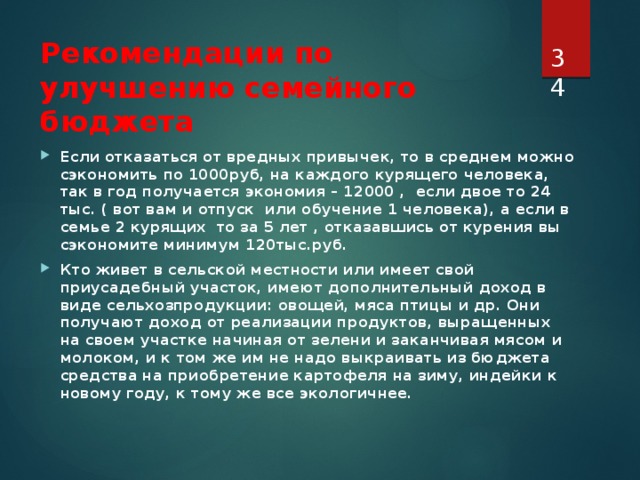  Рекомендации по улучшению семейного бюджета Если отказаться от вредных привычек, то в среднем можно сэкономить по 1000руб, на каждого курящего человека, так в год получается экономия – 12000 , если двое то 24 тыс. ( вот вам и отпуск или обучение 1 человека), а если в семье 2 курящих то за 5 лет , отказавшись от курения вы сэкономите минимум 120тыс.руб. Кто живет в сельской местности или имеет свой приусадебный участок, имеют дополнительный доход в виде сельхозпродукции: овощей, мяса птицы и др. Они получают доход от реализации продуктов, выращенных на своем участке начиная от зелени и заканчивая мясом и молоком, и к том же им не надо выкраивать из бюджета средства на приобретение картофеля на зиму, индейки к новому году, к тому же все экологичнее.   