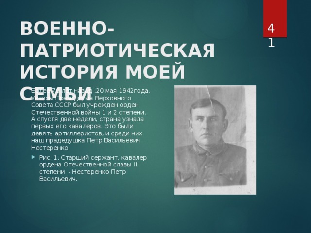  ВОЕННО-ПАТРИОТИЧЕСКАЯ ИСТОРИЯ МОЕЙ СЕМЬИ   Более 70 лет назад ,20 мая 1942года, Указом Президиума Верховного Совета СССР был учрежден орден Отечественной войны 1 и 2 степени. А спустя две недели, страна узнала первых его кавалеров. Это были девять артиллеристов, и среди них наш прадедушка Петр Васильевич Нестеренко. Рис. 1. Старший сержант, кавалер ордена Отечественной славы II степени - Нестеренко Петр Васильевич. 