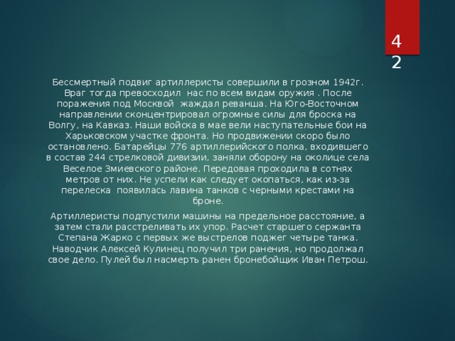  Бессмертный подвиг артиллеристы совершили в грозном 1942г. Враг тогда превосходил нас по всем видам оружия . После поражения под Москвой жаждал реванша. На Юго-Восточном направлении сконцентрировал огромные силы для броска на Волгу, на Кавказ. Наши войска в мае вели наступательные бои на Харьковском участке фронта. Но продвижении скоро было остановлено. Батарейцы 776 артиллерийского полка, входившего в состав 244 стрелковой дивизии, заняли оборону на околице села Веселое Змиевского районе. Передовая проходила в сотнях метров от них. Не успели как следует окопаться, как из-за перелеска появилась лавина танков с черными крестами на броне. Артиллеристы подпустили машины на предельное расстояние, а затем стали расстреливать их упор. Расчет старшего сержанта Степана Жарко с первых же выстрелов поджег четыре танка. Наводчик Алексей Кулинец получил три ранения, но продолжал свое дело. Пулей был насмерть ранен бронебойщик Иван Петрош. 