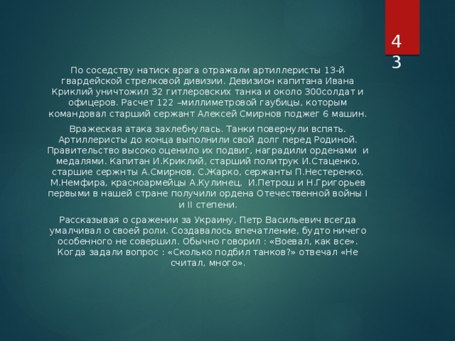  По соседству натиск врага отражали артиллеристы 13-й гвардейской стрелковой дивизии. Девизион капитана Ивана Криклий уничтожил 32 гитлеровских танка и около 300солдат и офицеров. Расчет 122 –миллиметровой гаубицы, которым командовал старший сержант Алексей Смирнов поджег 6 машин. Вражеская атака захлебнулась. Танки повернули вспять. Артиллеристы до конца выполнили свой долг перед Родиной. Правительство высоко оценило их подвиг, наградили орденами и медалями. Капитан И.Криклий, старший политрук И.Стаценко, старшие сержнты А.Смирнов, С.Жарко, сержанты П.Нестеренко, М.Немфира, красноармейцы А.Кулинец, И.Петрош и Н.Григорьев первыми в нашей стране получили ордена Отечественной войны I и II степени. Рассказывая о сражении за Украину, Петр Васильевич всегда умалчивал о своей роли. Создавалось впечатление, будто ничего особенного не совершил. Обычно говорил : «Воевал, как все». Когда задали вопрос : «Сколько подбил танков?» отвечал «Не считал, много». 