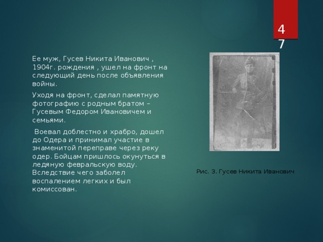  Ее муж, Гусев Никита Иванович , 1904г. рождения , ушел на фронт на следующий день после объявления войны. Уходя на фронт, сделал памятную фотографию с родным братом – Гусевым Федором Ивановичем и семьями.   Воевал доблестно и храбро, дошел до Одера и принимал участие в знаменитой переправе через реку одер. Бойцам пришлось окунуться в ледяную февральскую воду. Вследствие чего заболел воспалением легких и был комиссован. Рис. 3. Гусев Никита Иванович 