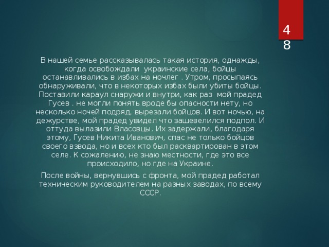  В нашей семье рассказывалась такая история, однажды, когда освобождали украинские села, бойцы останавливались в избах на ночлег . Утром, просыпаясь обнаруживали, что в некоторых избах были убиты бойцы. Поставили караул снаружи и внутри, как раз мой прадед Гусев . не могли понять вроде бы опасности нету, но несколько ночей подряд, вырезали бойцов. И вот ночью, на дежурстве, мой прадед увидел что зашевелился подпол. И оттуда вылазили Власовцы. Их задержали, благодаря этому, Гусев Никита Иванович, спас не только бойцов своего взвода, но и всех кто был расквартирован в этом селе. К сожалению, не знаю местности, где это все происходило, но где на Украине. После войны, вернувшись с фронта, мой прадед работал техническим руководителем на разных заводах, по всему СССР. 