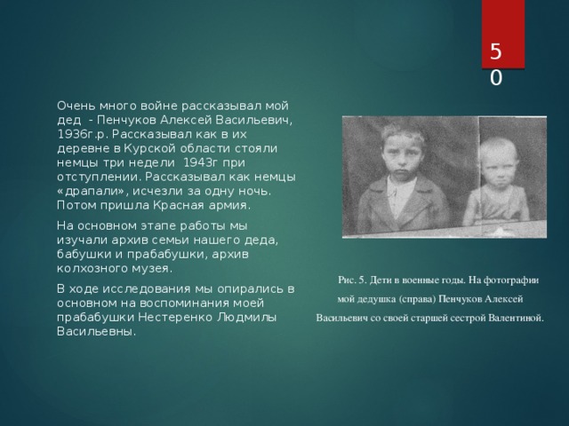  Очень много войне рассказывал мой дед - Пенчуков Алексей Васильевич, 1936г.р. Рассказывал как в их деревне в Курской области стояли немцы три недели 1943г при отступлении. Рассказывал как немцы «драпали», исчезли за одну ночь. Потом пришла Красная армия. На основном этапе работы мы изучали архив семьи нашего деда, бабушки и прабабушки, архив колхозного музея.  В ходе исследования мы опирались в основном на воспоминания моей прабабушки Нестеренко Людмилы Васильевны. Рис. 5. Дети в военные годы. На фотографии мой дедушка (справа) Пенчуков Алексей Васильевич со своей старшей сестрой Валентиной. 