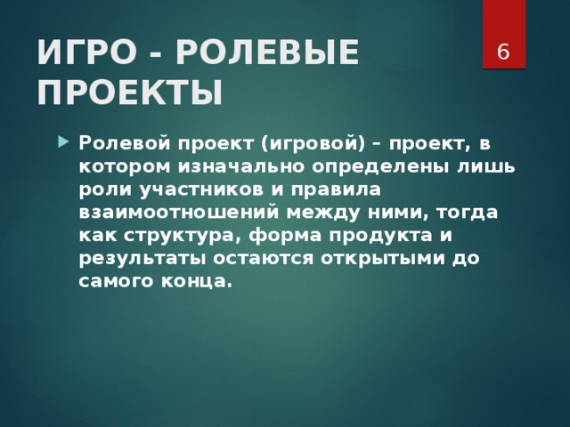  ИГРО - РОЛЕВЫЕ ПРОЕКТЫ    Ролевой проект (игровой)   – проект, в котором изначально определены лишь роли участников и правила взаимоотношений между ними, тогда как структура, форма продукта и результаты остаются открытыми до самого конца.   