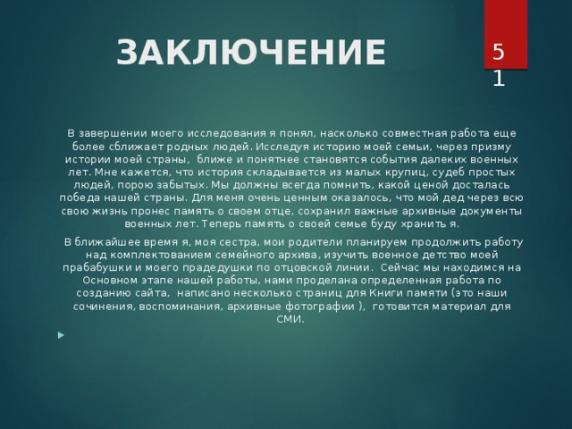  ЗАКЛЮЧЕНИЕ   В завершении моего исследования я понял, насколько совместная работа еще более сближает родных людей. Исследуя историю моей семьи, через призму истории моей страны, ближе и понятнее становятся события далеких военных лет. Мне кажется, что история складывается из малых крупиц, судеб простых людей, порою забытых. Мы должны всегда помнить, какой ценой досталась победа нашей страны. Для меня очень ценным оказалось, что мой дед через всю свою жизнь пронес память о своем отце, сохранил важные архивные документы военных лет. Теперь память о своей семье буду хранить я.  В ближайшее время я, моя сестра, мои родители планируем продолжить работу над комплектованием семейного архива, изучить военное детство моей прабабушки и моего прадедушки по отцовской линии. Сейчас мы находимся на Основном этапе нашей работы, нами проделана определенная работа по созданию сайта, написано несколько страниц для Книги памяти (это наши сочинения, воспоминания, архивные фотографии ), готовится материал для СМИ.   