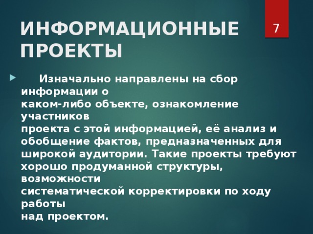  ИНФОРМАЦИОННЫЕ  ПРОЕКТЫ     Изначально направлены на сбор информации о  каком-либо объекте, ознакомление участников  проекта с этой информацией, её анализ и  обобщение фактов, предназначенных для  широкой аудитории. Такие проекты требуют  хорошо продуманной структуры, возможности  систематической корректировки по ходу работы  над проектом.   