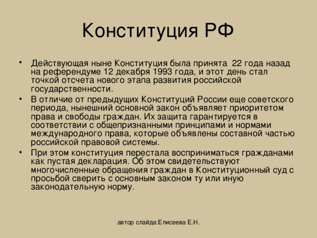 Конституция РФ Действующая ныне Конституция была принята 22 года назад на референдуме 12 декабря 1993 года, и этот день стал точкой отсчета нового этапа развития российской государственности. В отличие от предыдущих Конституций России еще советского периода, нынешний основной закон объявляет приоритетом права и свободы граждан. Их защита гарантируется в соответствии с общепризнанными принципами и нормами международного права, которые объявлены составной частью российской правовой системы. При этом конституция перестала восприниматься гражданами как пустая декларация. Об этом свидетельствуют многочисленные обращения граждан в Конституционный суд с просьбой сверить с основным законом ту или иную законодательную норму. автор слайда:Елисеева Е.Н. 