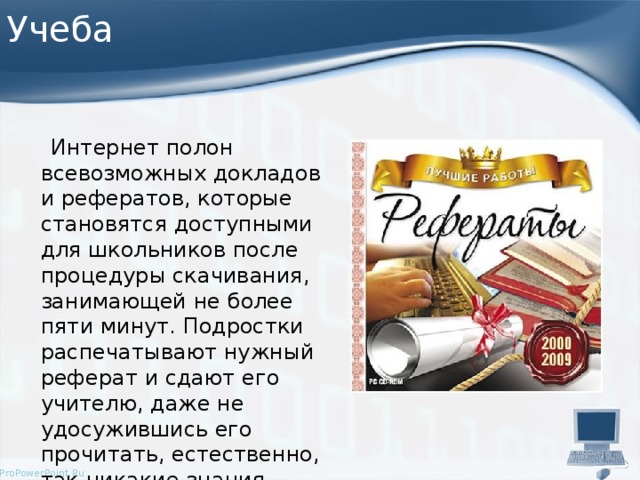 Учеба  Интернет полон всевозможных докладов и рефератов, которые становятся доступными для школьников после процедуры скачивания, занимающей не более пяти минут. Подростки распечатывают нужный реферат и сдают его учителю, даже не удосужившись его прочитать, естественно, так никакие знания получены не будут. 