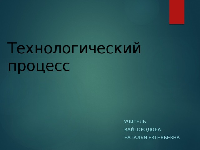 Технологический процесс   Учитель Кайгородова Наталья Евгеньевна 