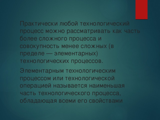 Практически любой технологический процесс можно рассматривать как часть более сложного процесса и совокупность менее сложных (в пределе — элементарных) технологических процессов. Элементарным технологическим процессом или технологической операцией называется наименьшая часть технологического процесса, обладающая всеми его свойствами 
