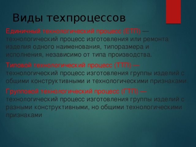 Виды техпроцессов   Единичный технологический процесс (ЕТП) — технологический процесс изготовления или ремонта изделия одного наименования, типоразмера и исполнения, независимо от типа производства. Типовой технологический процесс (ТТП) — технологический процесс изготовления группы изделий с общими конструктивными и технологическими признаками. Групповой технологический процесс (ГТП) — технологический процесс изготовления группы изделий с разными конструктивными, но общими технологическими признаками 
