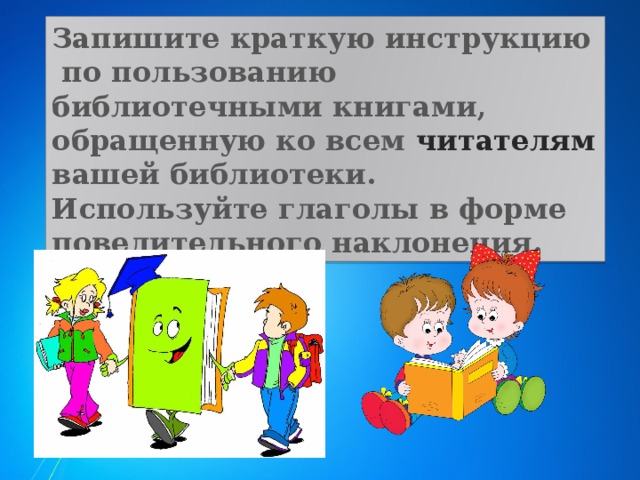 Запишите краткую инструкцию по пользованию библиотечными книгами, обращенную ко всем читателям вашей библиотеки. Используйте глаголы в форме повелительного наклонения. 