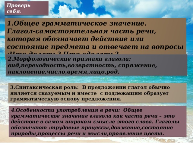 Проверь себя : 1.Общее грамматическое значение. Глагол-самостоятельная часть речи, которая обозначает действие или состояние предмета и отвечает на вопросы :Что делать? Что сделать? 2.Морфологические признаки глагола: вид,переходность,возвратность, спряжение, наклонение,число,время,лицо,род. 3.Синтаксическая роль: В предложении глагол обычно является сказуемым и вместе с подлежащим образует грамматическую основу предложения. 4.Особенности употребления в речи: Общее грамматическое значение глагола как части речи – это действие в самом широком смысле этого слова. Глаголы обозначают :трудовые процессы,движение,состояние природы,процессы речи и мысли,проявление цвета. 