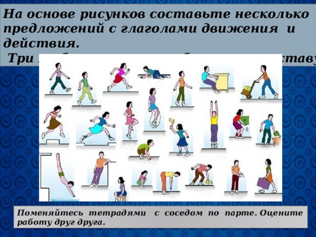 На основе рисунков составьте несколько предложений с глаголами движения и действия.  Три любых глагола разберите по составу. Поменяйтесь тетрадями с соседом по парте. Оцените работу друг друга. 