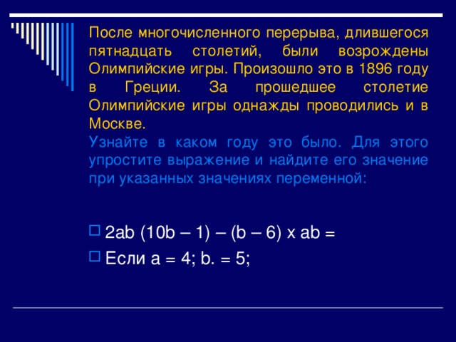 После многочисленного перерыва, длившегося пятнадцать столетий, были возрождены Олимпийские игры. Произошло это в 1896 году в Греции. За прошедшее столетие Олимпийские игры однажды проводились и в Москве.  Узнайте в каком году это было. Для этого упростите выражение и найдите его значение при указанных значениях переменной : 2 ab (10b – 1) – (b – 6) x ab = Если a = 4; b. = 5; 