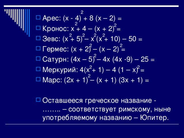 2 Арес : (х - 4) + 8 (х – 2) = Кронос : х + 4 – (х + 2) = Зевс : (х + 5) – х (х + 10) – 50 = Гермес : (х + 2) – (х – 2) = Сатурн : (4х – 5) – 4х (4х -9) – 25 = Меркурий : 4(х + 1) – 4 (1 – х) = Марс : (2х + 1) – (х + 1) (3х + 1) =  Оставшееся греческое название - …….. – соответствует римскому, ныне употребляемому названию – Юпитер. 2 2 2 2 2 2 2 2 2 2 2 2 
