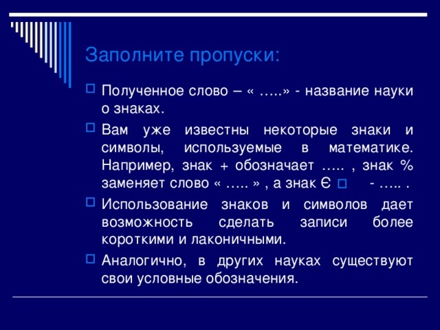 Э Заполните пропуски : Полученное слово – « …..» - название науки о знаках. Вам уже известны некоторые знаки и символы, используемые в математике. Например, знак + обозначает ….. , знак % заменяет слово « ….. » , а знак - ….. . Использование знаков и символов дает возможность сделать записи более короткими и лаконичными. Аналогично, в других науках существуют свои условные обозначения. 