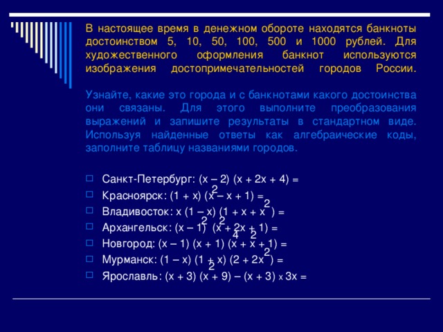 В настоящее время в денежном обороте находятся банкноты достоинством 5 , 10, 50, 100, 500 и 1000 рублей. Для художественного оформления банкнот используются изображения достопримечательностей городов России.   Узнайте, какие это города и с банкнотами какого достоинства они связаны. Для этого выполните преобразования выражений и запишите результаты в стандартном виде. Используя найденные ответы как алгебраические коды, заполните таблицу названиями городов. Санкт-Петербург : (х – 2) (х + 2х + 4) = Красноярск : (1 + х) (х – х + 1) = Владивосток : х (1 – х) (1 + х + х ) = Архангельск : (х – 1) (х + 2х + 1) = Новгород : (х – 1) (х + 1) (х + х + 1) = Мурманск : (1 – х) (1 + х) (2 + 2х ) = Ярославль : (х + 3) (х + 9) – (х + 3) х 3х = 2 2 2 2 2 4 2 2 