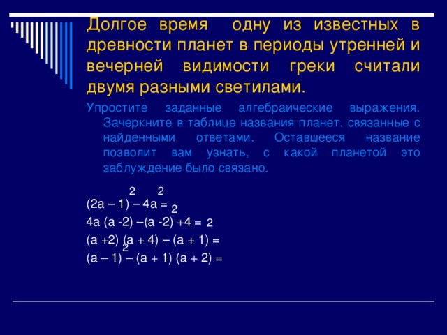 Долгое время одну из известных в древности планет в периоды утренней и вечерней видимости греки считали двумя разными светилами. Упростите заданные алгебраические выражения. Зачеркните в таблице названия планет, связанные с найденными ответами. Оставшееся название позволит вам узнать, с какой планетой это заблуждение было связано. (2 a – 1) – 4a = 4a (a -2) –(a -2) +4 = (a +2) (a + 4) – (a + 1) = (a – 1) – (a + 1) (a + 2) = 2 2 2 2 2 