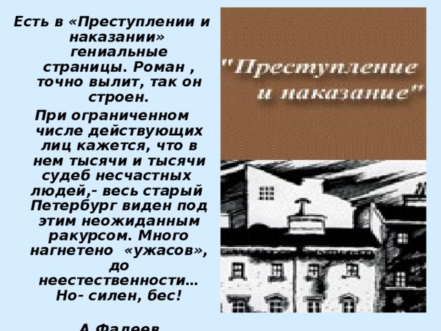 Есть в «Преступлении и наказании» гениальные страницы. Роман , точно вылит, так он строен. При ограниченном числе действующих лиц кажется, что в нем тысячи и тысячи судеб несчастных людей,- весь старый Петербург виден под этим неожиданным ракурсом. Много нагнетено «ужасов», до неестественности… Но- силен, бес!  А.Фадеев 