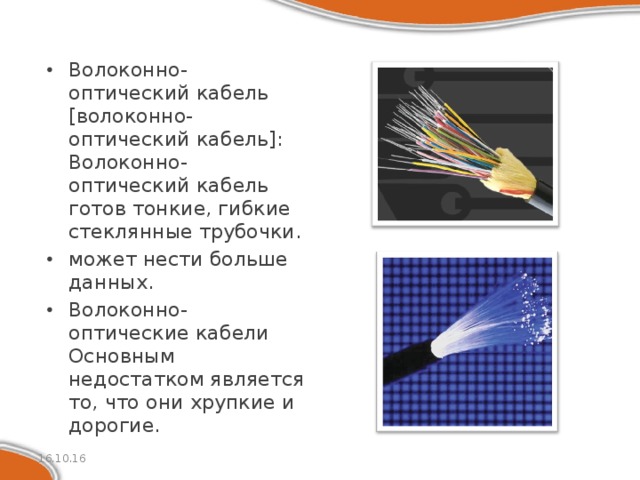 Волоконно-оптический кабель [волоконно-оптический кабель]: Волоконно-оптический кабель готов тонкие, гибкие стеклянные трубочки. может нести больше данных. Волоконно-оптические кабели Основным недостатком является то, что они хрупкие и дорогие. 16.10.16 