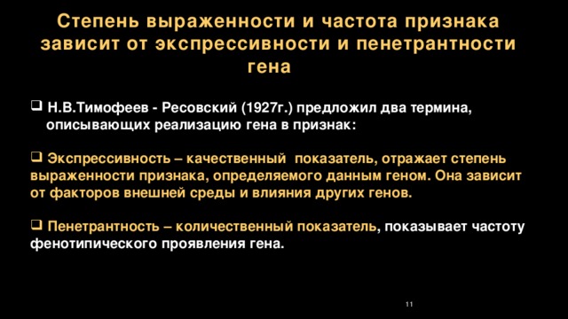 Степень выраженности и частота признака зависит от экспрессивности и пенетрантности гена  Н.В.Тимофеев - Ресовский (1927г.) предложил два термина,  описывающих реализацию гена в признак:   Экспрессивность – качественный показатель, отражает степень выраженности признака, определяемого данным геном. Она зависит от факторов внешней среды и влияния других генов.   Пенетрантность – количественный показатель , показывает частоту фенотипического проявления гена. 7 