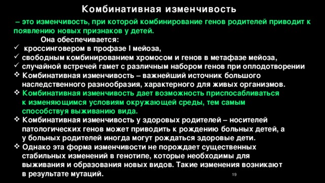 Комбинативная изменчивость – это изменчивость, при которой комбинирование генов родителей приводит к появлению новых признаков у детей.   Она обеспечивается:  кроссинговером в профазе I мейоза,  свободным комбинированием хромосом и генов в метафазе мейоза,  случайной встречей гамет с различным набором генов при оплодотворении  Комбинативная изменчивость – важнейший источник большого  наследственного разнообразия, характерного для живых организмов.  Комбинативная изменчивость дает возможность приспосабливаться  к изменяющимся условиям окружающей среды, тем самым  способствуя выживанию вида.  Комбинативная изменчивость у здоровых родителей – носителей  патологических генов может приводить к рождению больных детей, а  у больных родителей иногда могут рождаться здоровые дети.   Однако эта форма изменчивости не порождает существенных  стабильных изменений в генотипе, которые необходимы для  выживания и образования новых видов. Такие изменения возникают  в результате мутаций. 13 