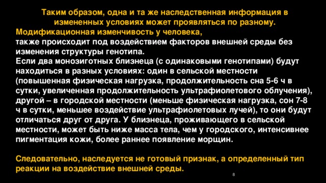 Таким образом, одна и та же наследственная информация в измененных условиях может проявляться по разному. Модификационная изменчивость у человека, также происходит под воздействием факторов внешней среды без изменения структуры генотипа. Если два монозиготных близнеца (с одинаковыми генотипами) будут находиться в разных условиях: один в сельской местности (повышенная физическая нагрузка, продолжительность сна 5-6 ч в сутки, увеличенная продолжительность ультрафиолетового облучения), другой – в городской местности (меньше физическая нагрузка, сон 7-8 ч в сутки, меньшее воздействие ультрафиолетовых лучей), то они будут отличаться друг от друга. У близнеца, проживающего в сельской местности, может быть ниже масса тела, чем у городского, интенсивнее пигментация кожи, более раннее появление морщин.  Следовательно, наследуется не готовый признак, а определенный тип реакции на воздействие внешней среды. 7 