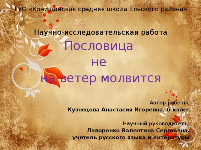 ГУО «Кочищанская средняя школа Ельского района»   Научно-исследовательская работа Пословица не на ветер молвится Автор работы: Кузнецова Анастасия Игоревна, 6 класс Научный руководитель: Лаворенко Валентина Сергеевна, учитель русского языка и литературы 