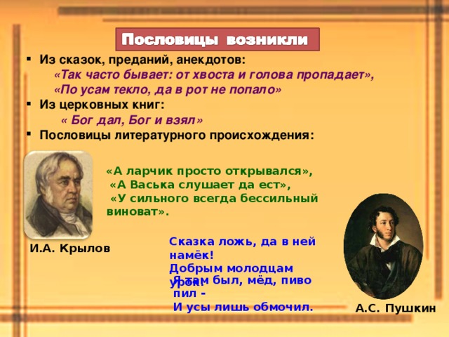 Из сказок, преданий, анекдотов:  «Так часто бывает: от хвоста и голова пропадает»,  «По усам текло, да в рот не попало» Из церковных книг:  « Бог дал, Бог и взял» Пословицы литературного происхождения: «А ларчик просто открывался»,  «А Васька слушает да ест»,  «У сильного всегда бессильный виноват». Сказка ложь, да в ней намёк!  Добрым молодцам урок. И.А. Крылов Я там был, мёд, пиво пил -  И усы лишь обмочил. А.С. Пушкин 