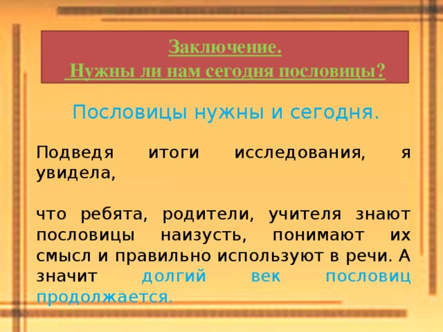 Заключение.  Нужны ли нам сегодня пословицы? Пословицы нужны и сегодня. Подведя итоги исследования, я увидела, что ребята, родители, учителя знают пословицы наизусть, понимают их смысл и правильно используют в речи. А значит долгий век пословиц продолжается. 