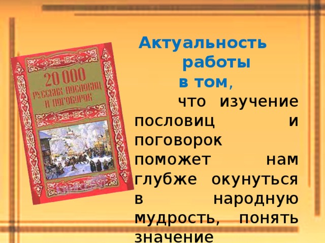 Актуальность работы  в том ,  что изучение пословиц и поговорок поможет нам глубже окунуться в народную мудрость, понять значение отдельных пословиц и поговорок  