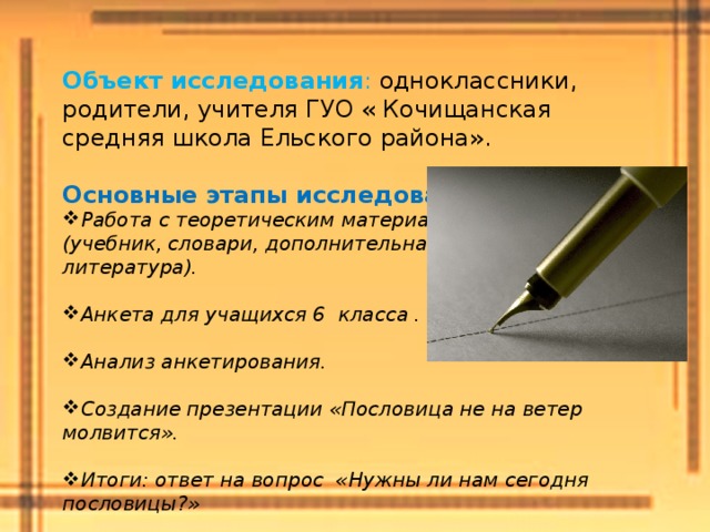  Объект исследования : одноклассники, родители, учителя ГУО « Кочищанская средняя школа Ельского района». Основные этапы исследования : Работа с теоретическим материалом (учебник, словари, дополнительная литература). Анкета для учащихся 6 класса . Анализ анкетирования. Создание презентации «Пословица не на ветер молвится». Итоги: ответ на вопрос «Нужны ли нам сегодня пословицы?»  