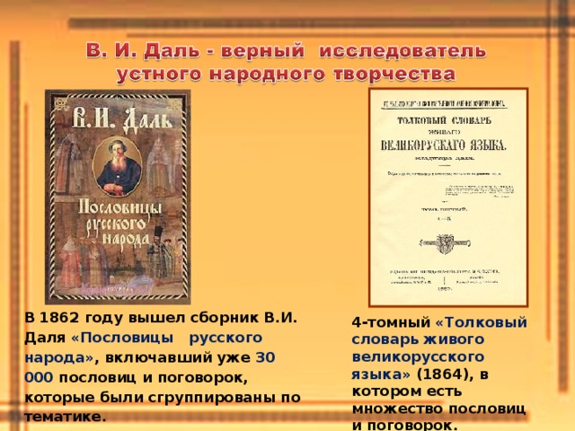 В 1862 году вышел сборник В.И. Даля «Пословицы русского народа» , включавший уже 30 000 пословиц и поговорок, которые были сгруппированы по тематике. 4-томный «Толковый словарь живого великорусского языка» (1864), в котором есть множество пословиц и поговорок. 