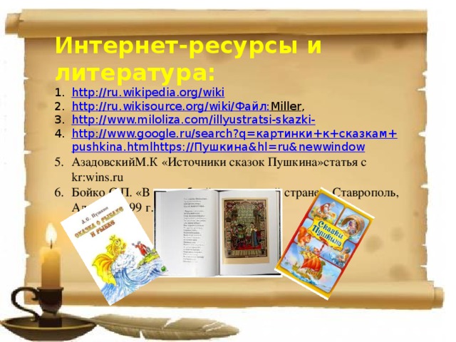 Интернет-ресурсы и литература: http://ru.wikipedia.org/wiki http://ru.wikisource.org/wiki/ Файл: Miller , http://www.miloliza.com/illyustratsi-skazki- http :// www.google.ru/search?q= картинки+к+сказкам+ pushkina.htmlhttps :// Пушкина& hl= ru&newwindow АзадовскийМ.К «Источники сказок Пушкина»статья с kr:wins.ru Бойко С.П. «В волшебной пушкинской стране», Ставрополь, Алекса, 1999 г. 