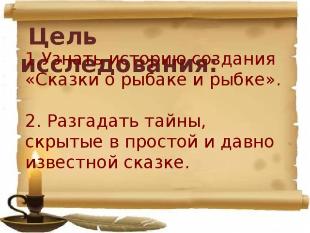  Цель исследования: 1.Узнать историю создания «Сказки о рыбаке и рыбке».   2. Разгадать тайны, скрытые в простой и давно известной сказке.    