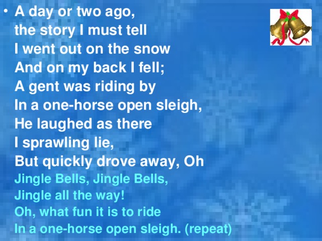 A day or two ago,  the story I must tell  I went out on the snow  And on my back I fell;  A gent was riding by  In a one-horse open sleigh,  He laughed as there  I sprawling lie,  But quickly drove away, O h  Jingle Bells, Jingle Bells,  Jingle all the way!  Oh,  w hat fun it is to ride  In a one-horse open sleigh. (repeat) 