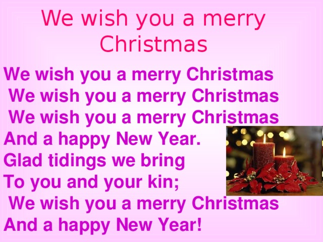 We wish you a merry Christmas We wish you a merry Christmas  We wish you a merry Christmas  We wish you a merry Christmas And a happy New Year. Glad tidings we bring To you and your kin;  We wish you a merry Christmas And a happy New Year! 