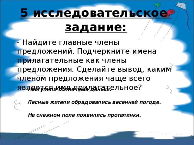 5 исследовательское задание:   - Найдите главные члены предложений. Подчеркните имена прилагательные как члены предложения. Сделайте вывод, каким членом предложения чаще всего является имя прилагательное? Наступили солнечные деньки. Лесные жители обрадовались весенней погоде. На снежном поле появились проталинки. 